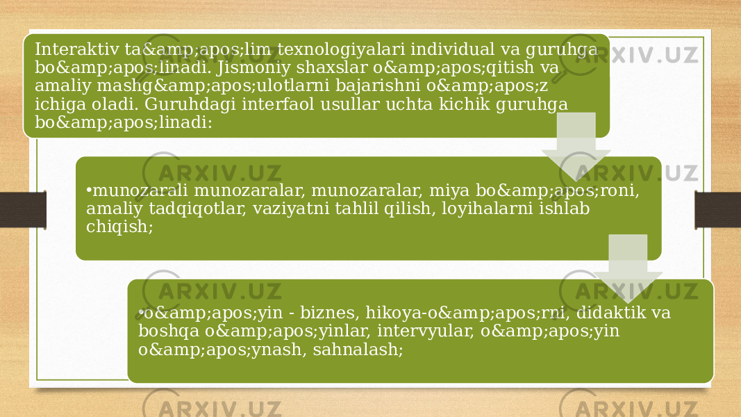 Interaktiv ta&amp;apos;lim texnologiyalari individual va guruhga bo&amp;apos;linadi. Jismoniy shaxslar o&amp;apos;qitish va amaliy mashg&amp;apos;ulotlarni bajarishni o&amp;apos;z ichiga oladi. Guruhdagi interfaol usullar uchta kichik guruhga bo&amp;apos;linadi: • munozarali munozaralar, munozaralar, miya bo&amp;apos;roni, amaliy tadqiqotlar, vaziyatni tahlil qilish, loyihalarni ishlab chiqish; • o&amp;apos;yin - biznes, hikoya-o&amp;apos;rni, didaktik va boshqa o&amp;apos;yinlar, intervyular, o&amp;apos;yin o&amp;apos;ynash, sahnalash; 