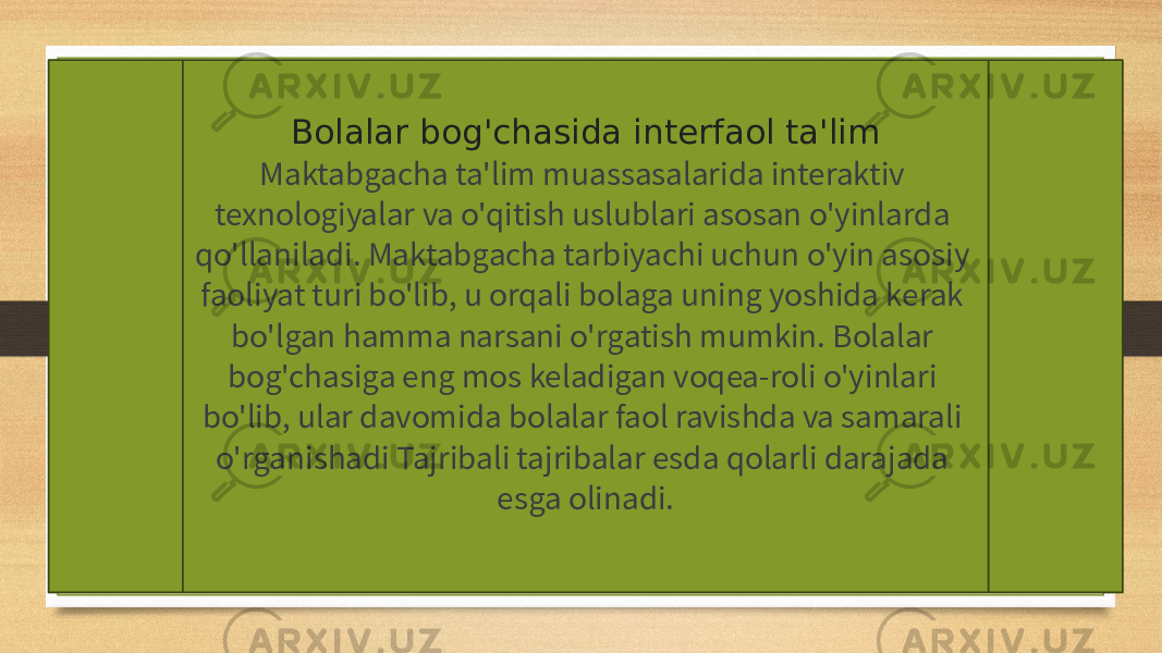 Bolalar bog&#39;chasida interfaol ta&#39;lim Maktabgacha ta&#39;lim muassasalarida interaktiv texnologiyalar va o&#39;qitish uslublari asosan o&#39;yinlarda qo&#39;llaniladi. Maktabgacha tarbiyachi uchun o&#39;yin asosiy faoliyat turi bo&#39;lib, u orqali bolaga uning yoshida kerak bo&#39;lgan hamma narsani o&#39;rgatish mumkin. Bolalar bog&#39;chasiga eng mos keladigan voqea-roli o&#39;yinlari bo&#39;lib, ular davomida bolalar faol ravishda va samarali o&#39;rganishadi Tajribali tajribalar esda qolarli darajada esga olinadi. 