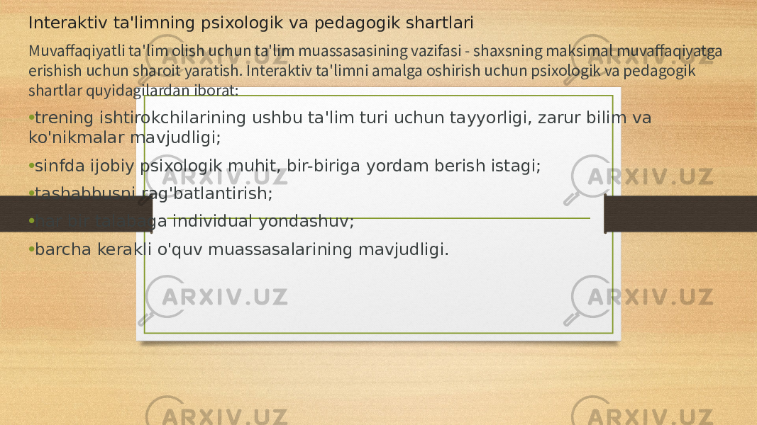 Interaktiv ta&#39;limning psixologik va pedagogik shartlari Muvaffaqiyatli ta&#39;lim olish uchun ta&#39;lim muassasasining vazifasi - shaxsning maksimal muvaffaqiyatga erishish uchun sharoit yaratish. Interaktiv ta&#39;limni amalga oshirish uchun psixologik va pedagogik shartlar quyidagilardan iborat: • trening ishtirokchilarining ushbu ta&#39;lim turi uchun tayyorligi, zarur bilim va ko&#39;nikmalar mavjudligi; • sinfda ijobiy psixologik muhit, bir-biriga yordam berish istagi; • tashabbusni rag&#39;batlantirish; • har bir talabaga individual yondashuv; • barcha kerakli o&#39;quv muassasalarining mavjudligi. 