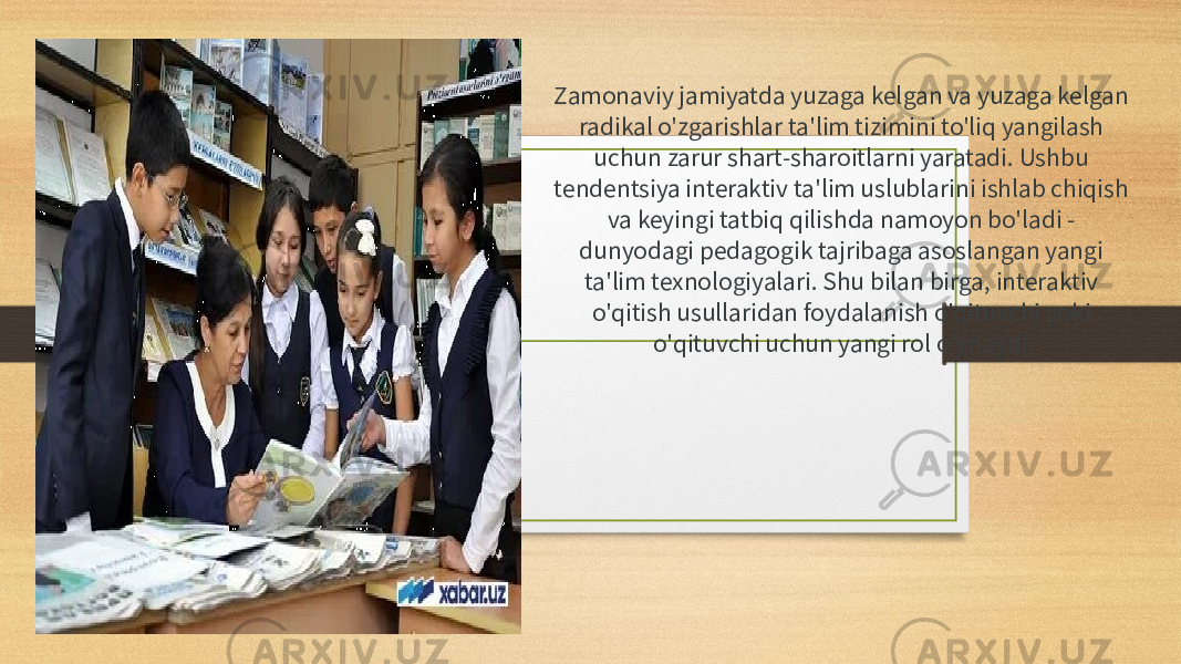 Zamonaviy jamiyatda yuzaga kelgan va yuzaga kelgan radikal o&#39;zgarishlar ta&#39;lim tizimini to&#39;liq yangilash uchun zarur shart-sharoitlarni yaratadi. Ushbu tendentsiya interaktiv ta&#39;lim uslublarini ishlab chiqish va keyingi tatbiq qilishda namoyon bo&#39;ladi - dunyodagi pedagogik tajribaga asoslangan yangi ta&#39;lim texnologiyalari. Shu bilan birga, interaktiv o&#39;qitish usullaridan foydalanish o&#39;qituvchi yoki o&#39;qituvchi uchun yangi rol o&#39;ynaydi. 