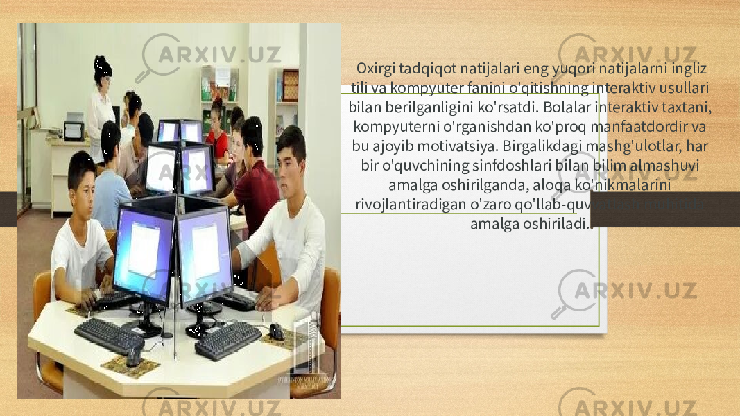   Oxirgi tadqiqot natijalari eng yuqori natijalarni ingliz tili va kompyuter fanini o&#39;qitishning interaktiv usullari bilan berilganligini ko&#39;rsatdi. Bolalar interaktiv taxtani, kompyuterni o&#39;rganishdan ko&#39;proq manfaatdordir va bu ajoyib motivatsiya. Birgalikdagi mashg&#39;ulotlar, har bir o&#39;quvchining sinfdoshlari bilan bilim almashuvi amalga oshirilganda, aloqa ko&#39;nikmalarini rivojlantiradigan o&#39;zaro qo&#39;llab-quvvatlash muhitida amalga oshiriladi.  