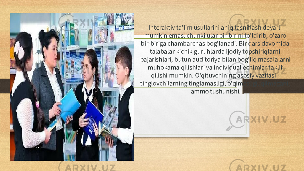 Interaktiv ta&#39;lim usullarini aniq tasniflash deyarli mumkin emas, chunki ular bir-birini to&#39;ldirib, o&#39;zaro bir-biriga chambarchas bog&#39;lanadi. Bir dars davomida talabalar kichik guruhlarda ijodiy topshiriqlarni bajarishlari, butun auditoriya bilan bog&#39;liq masalalarni muhokama qilishlari va individual echimlar taklif qilishi mumkin. O&#39;qituvchining asosiy vazifasi - tinglovchilarning tinglamasligi, o&#39;qimasligi, qilmagani, ammo tushunishi. 