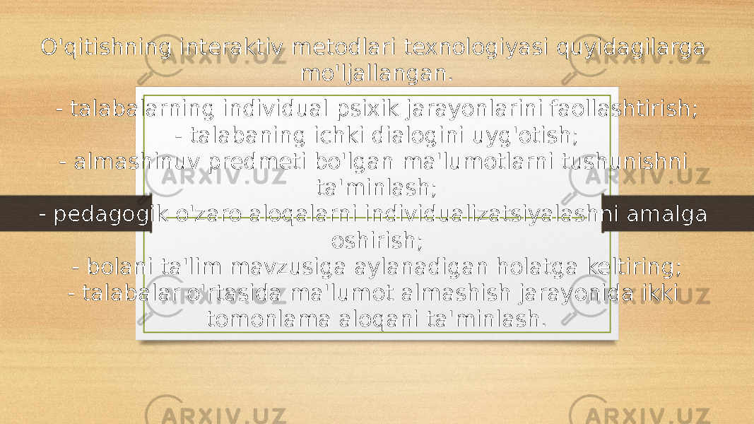 O&#39;qitishning interaktiv metodlari texnologiyasi quyidagilarga mo&#39;ljallangan. - talabalarning individual psixik jarayonlarini faollashtirish; - talabaning ichki dialogini uyg&#39;otish; - almashinuv predmeti bo&#39;lgan ma&#39;lumotlarni tushunishni ta&#39;minlash; - pedagogik o&#39;zaro aloqalarni individualizatsiyalashni amalga oshirish; - bolani ta&#39;lim mavzusiga aylanadigan holatga keltiring; - talabalar o&#39;rtasida ma&#39;lumot almashish jarayonida ikki tomonlama aloqani ta&#39;minlash. 