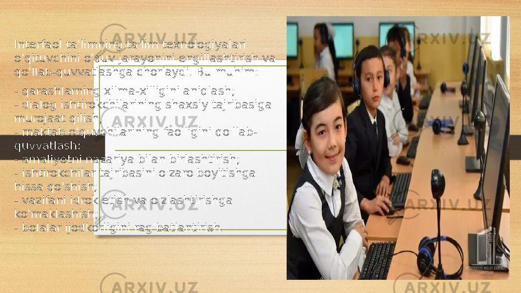 Interfaol ta&#39;limning ta&#39;lim texnologiyalari o&#39;qituvchini o&#39;quv jarayonini engillashtirish va qo&#39;llab-quvvatlashga chorlaydi. Bu muhim: - qarashlarning xilma-xilligini aniqlash; - dialog ishtirokchilarining shaxsiy tajribasiga murojaat qilish; - maktab o&#39;quvchilarining faolligini qo&#39;llab- quvvatlash; - amaliyotni nazariya bilan birlashtirish; - ishtirokchilar tajribasini o&#39;zaro boyitishga hissa qo&#39;shish; - vazifani idrok etish va o&#39;zlashtirishga ko&#39;maklashish; - bolalar ijodkorligini rag&#39;batlantirish. 