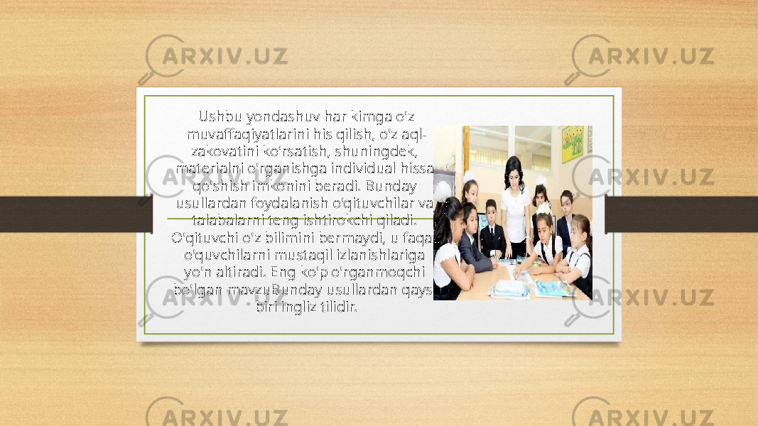   Ushbu yondashuv har kimga o&#39;z muvaffaqiyatlarini his qilish, o&#39;z aql- zakovatini ko&#39;rsatish, shuningdek, materialni o&#39;rganishga individual hissa qo&#39;shish imkonini beradi. Bunday usullardan foydalanish o&#39;qituvchilar va talabalarni teng ishtirokchi qiladi. O&#39;qituvchi o&#39;z bilimini bermaydi, u faqat o&#39;quvchilarni mustaqil izlanishlariga yo&#39;n altiradi. Eng ko&#39;p o&#39;rganmoqchi bo&#39;lgan mavzuBunday usullardan qaysi biri ingliz tilidir. 