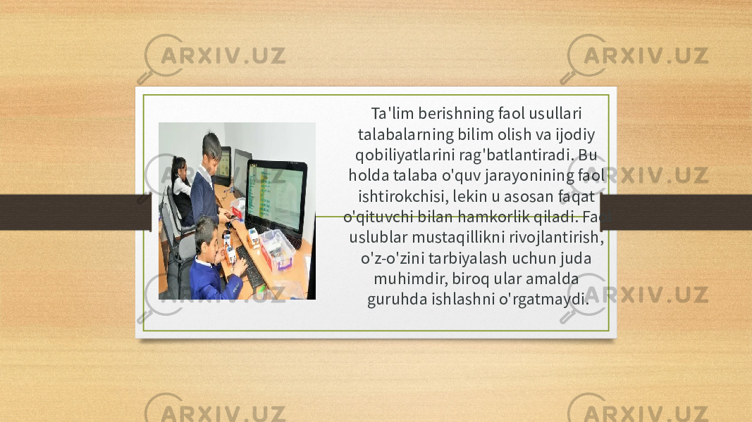 Ta&#39;lim berishning faol usullari talabalarning bilim olish va ijodiy qobiliyatlarini rag&#39;batlantiradi. Bu holda talaba o&#39;quv jarayonining faol ishtirokchisi, lekin u asosan faqat o&#39;qituvchi bilan hamkorlik qiladi. Faol uslublar mustaqillikni rivojlantirish, o&#39;z-o&#39;zini tarbiyalash uchun juda muhimdir, biroq ular amalda guruhda ishlashni o&#39;rgatmaydi. 