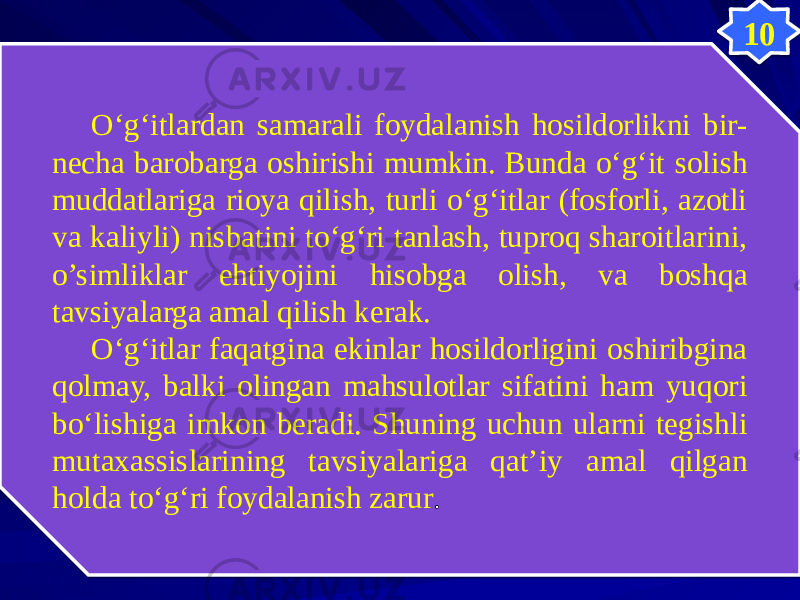 10 O‘g‘itlardan samarali foydalanish hosildorlikni bir- necha barobarga oshirishi mumkin. Bunda o‘g‘it solish muddatlariga rioya qilish, turli o‘g‘itlar (fosforli, azotli va kaliyli) nisbatini to‘g‘ri tanlash, tuproq sharoitlarini, o’simliklar ehtiyojini hisobga olish, va boshqa tavsiyalarga amal qilish kerak. O‘g‘itlar faqatgina ekinlar hosildorligini oshiribgina qolmay, balki olingan mahsulotlar sifatini ham yuqori bo‘lishiga imkon beradi. Shuning uchun ularni tegishli mutaxassislarining tavsiyalariga qat’iy amal qilgan holda to‘g‘ri foydalanish zarur . 3442 56 20181D 0D 100E05 0B55 21 56 280B 130B 0D 0A0B 08 