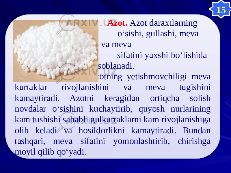  Azot. Azot daraxtlarning о‘sishi, gullashi, meva tugishi va meva sifatini yaxshi bо‘lishida muhim hisoblanadi. Azotning yetishmovchiligi meva kurtaklar rivojlanishini va meva tugishini kamaytiradi. Azotni keragidan ortiqcha solish novdalar о‘sishini kuchaytirib, quyosh nurlarining kam tushishi sababli gulkurtaklarni kam rivojlanishiga olib keladi va hosildorlikni kamaytiradi. Bundan tashqari, meva sifatini yomonlashtirib, chirishga moyil qilib qо‘yadi. 150505 0B 08 04 05 05 05 05 1F15 0D 05 04 1E0C 1E0E0D 200B 1E0E0D 0B16 21 0D 34 