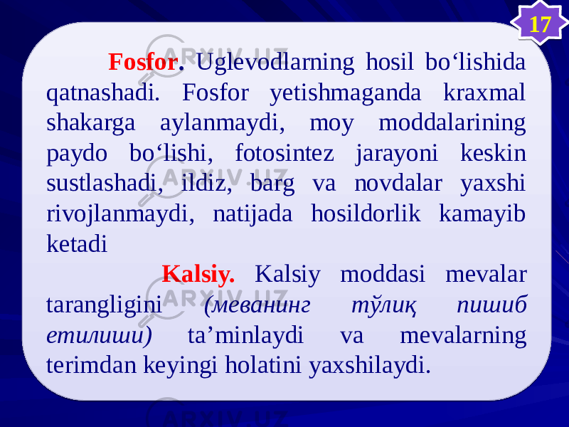  Fosfor . Uglevodlarning hosil bо‘lishida qatnashadi. Fosfor yetishmaganda kraxmal shakarga aylanmaydi, moy moddalarining paydo bо‘lishi, fotosintez jarayoni keskin sustlashadi, ildiz, barg va novdalar yaxshi rivojlanmaydi, natijada hosildorlik kamayib ketadi Kalsiy. Kalsiy moddasi mevalar tarangligini (меванинг тўлиқ пишиб етилиши) ta’minlaydi va mevalarning terimdan keyingi holatini yaxshilaydi. 170505 0808 08 43 2D 471B 28 1F 49 1F 0F15100B 1E 08 3D23 08 570E 210E 1A1B 1C 21 2118 343F 