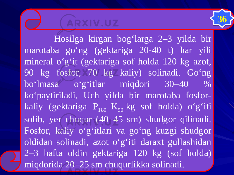    Hosilga kirgan bog‘larga 2–3 yilda bir marotaba gо‘ng (gektariga 20-40 t) har yili mineral о‘g‘it (gektariga sof holda 120 kg azot, 90 kg fosfor, 70 kg kaliy) solinadi. Gо‘ng bо‘lmasa о‘g‘itlar miqdori 30–40 % kо‘paytiriladi. Uch yilda bir marotaba fosfor- kaliy (gektariga P 180 K 90  kg sof holda) о‘g‘iti solib, yer chuqur (40–45 sm) shudgor qilinadi. Fosfor, kaliy о‘g‘itlari va gо‘ng kuzgi shudgor oldidan solinadi, azot о‘g‘iti daraxt gullashidan 2–3 hafta oldin gektariga 120 kg (sof holda) miqdorida 20–25 sm chuqurlikka solinadi. 36 3A3E 