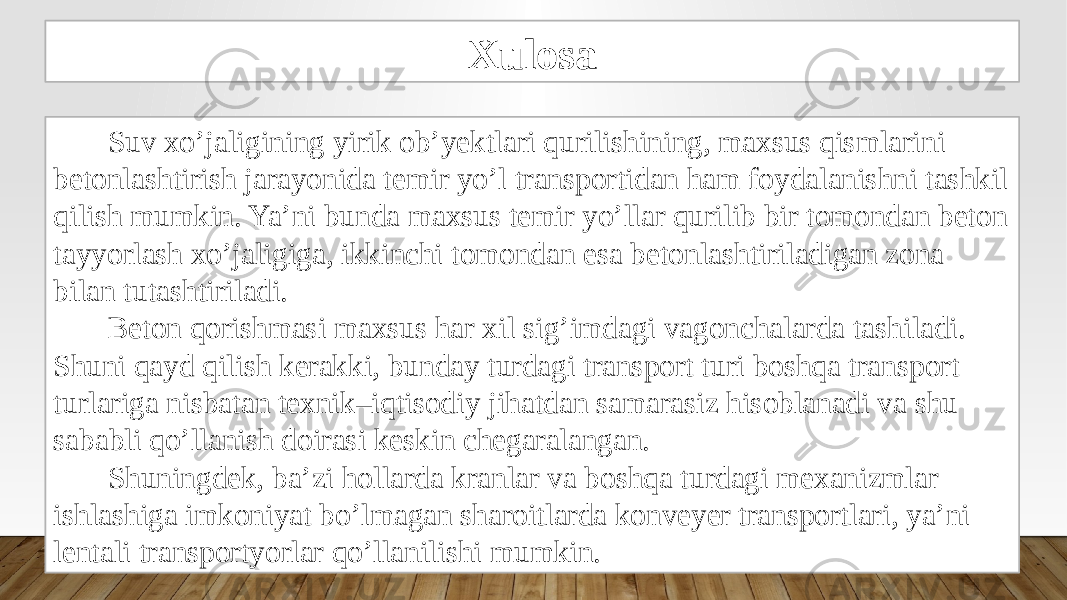 Xulosa Suv xo’jaligining yirik ob’yektlari qurilishining, maxsus qismlarini betonlashtirish jarayonida temir yo’l transportidan ham foydalanishni tashkil qilish mumkin. Ya’ni bunda maxsus temir yo’llar qurilib bir tomondan beton tayyorlash xo’jaligiga, ikkinchi tomondan esa betonlashtiriladigan zona bilan tutashtiriladi. Beton qorishmasi maxsus har xil sig’imdagi vagonchalarda tashiladi. Shuni qayd qilish kerakki, bunday turdagi transport turi boshqa transport turlariga nisbatan texnik–iqtisodiy jihatdan samarasiz hisoblanadi va shu sababli qo’llanish doirasi keskin chegaralangan. Shuningdek, ba’zi hollarda kranlar va boshqa turdagi mexanizmlar ishlashiga imkoniyat bo’lmagan sharoitlarda konveyer transportlari, ya’ni lentali transportyorlar qo’llanilishi mumkin. 