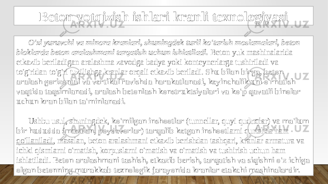 Beton yotqizish ishlari kranli texnologiyasi O&#39;zi yuruvchi va minora kranlari, shuningdek turli ko&#39;tarish moslamalari, beton bloklarda beton aralashmani tarqatish uchun ishlatiladi. Beton yuk mashinalarida etkazib beriladigan aralashma zavodga badya yoki konteynerlarga tushiriladi va to&#39;g&#39;ridan-to&#39;g&#39;ri tuzilishga kranlar orqali etkazib beriladi. Shu bilan birga, beton aralash gorizontal va vertikal ravishda harakatlanadi, keyinchalik uni o&#39;rnatish vaqtida taqsimlanadi, aralash betonlash konstruktsiyalari va ko&#39;p qavatli binolar uchun kran bilan ta&#39;minlanadi. Ushbu usul, shuningdek, ko&#39;milgan inshootlar (tunnellar, quyi quduqlar) va ma&#39;lum bir hududda (masalan, poydevorlar) tarqalib ketgan inshoot larni qurishda ham qo&#39;llaniladi , masalan, beton aralashmani etkazib berishdan tashqari, kranlar armatura va ichki qismlarni o&#39;rnatish, korpuslarni o&#39;rnatish va o&#39;rnatish va tushirish uchun ham ishlatiladi. Beton aralashmani tashish, etkazib berish, tarqatish va siqishni o&#39;z ichiga olgan betonning murakkab texnologik jarayonida kranlar etakchi mashinalardir. 