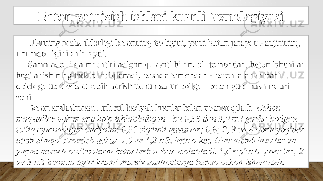 Beton yotqizish ishlari kranli texnologiyasi Ularning mahsuldorligi betonning tezligini, ya&#39;ni butun jarayon zanjirining unumdorligini aniqlaydi. Samaradorlik almashtiriladigan quvvati bilan, bir tomondan, beton ishchilar bog&#39;lanishining tarkibi aniqlanadi, boshqa tomondan - beton aralashmani ob&#39;ektga uzluksiz etkazib berish uchun zarur bo&#39;lgan beton yuk mashinalari soni. Beton aralashmasi turli xil badyali kranlar bilan xizmat qiladi. Ushbu maqsadlar uchun eng ko&#39;p ishlatiladigan - bu 0,36 dan 3,0 m3 gacha bo&#39;lgan to&#39;liq aylanadigan badyalar. 0,36 sig&#39;imli quvurlar; 0,8; 2, 3 va 4 dona yog&#39;och otish piniga o&#39;rnatish uchun 1,0 va 1,2 m3. ketma-ket. Ular kichik kranlar va yupqa devorli tuzilmalarni betonlash uchun ishlatiladi. 1,6 sig&#39;imli quvurlar; 2 va 3 m3 betonni og&#39;ir kranli massiv tuzilmalarga berish uchun ishlatiladi. 