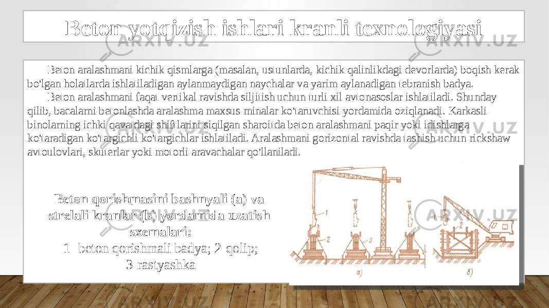 Beton yotqizish ishlari kranli texnologiyasi Beton aralashmani kichik qismlarga (masalan, ustunlarda, kichik qalinlikdagi devorlarda) boqish kerak bo&#39;lgan holatlarda ishlatiladigan aylanmaydigan naychalar va yarim aylanadigan tebranish badya. Beton aralashmani faqat vertikal ravishda siljitish uchun turli xil avtonasoslar ishlatiladi. Shunday qilib, bacalarni betonlashda aralashma maxsus minalar ko&#39;taruvchisi yordamida oziqlanadi. Karkasli binolarning ichki qavatdagi shiftlarini siqilgan sharoitda beton aralashmani paqir yoki idishlarga ko&#39;taradigan ko&#39;targichli ko&#39;targichlar ishlatiladi. Aralashmani gorizontal ravishda tashish uchun rickshaw avtoulovlari, skuterlar yoki motorli aravachalar qo&#39;llaniladi. Beton qorishmasini bashnyali (a) va strelali kranlar (b) yordamida uzatish sxemalari: 1- beton qorishmali badya; 2-qolip; 3-rastyashka 