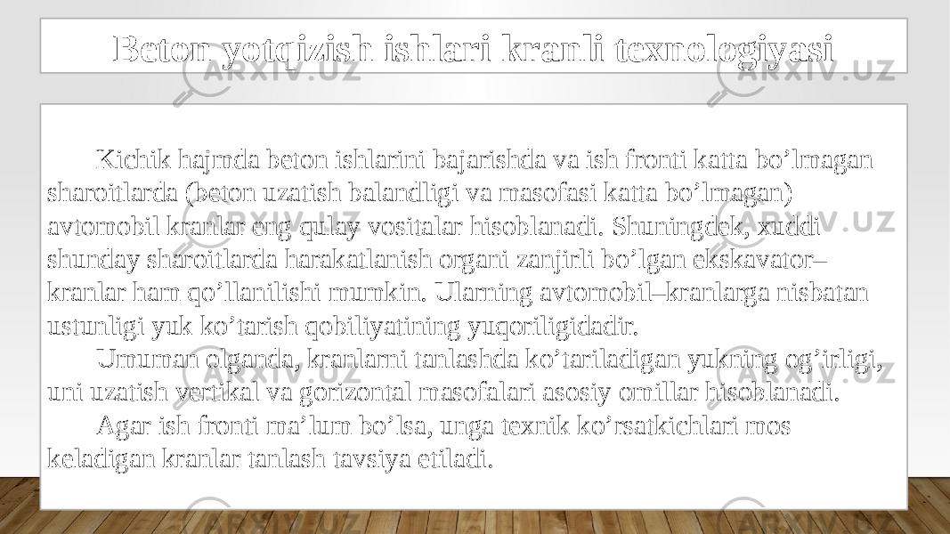 Beton yotqizish ishlari kranli texnologiyasi Kichik hajmda beton ishlarini bajarishda va ish fronti katta bo’lmagan sharoitlarda (beton uzatish balandligi va masofasi katta bo’lmagan) avtomobil kranlar eng qulay vositalar hisoblanadi. Shuningdek, xuddi shunday sharoitlarda harakatlanish organi zanjirli bo’lgan ekskavator– kranlar ham qo’llanilishi mumkin. Ularning avtomobil–kranlarga nisbatan ustunligi yuk ko’tarish qobiliyatining yuqoriligidadir. Umuman olganda, kranlarni tanlashda ko’tariladigan yukning og’irligi, uni uzatish vertikal va gorizontal masofalari asosiy omillar hisoblanadi. Agar ish fronti ma’lum bo’lsa, unga texnik ko’rsatkichlari mos keladigan kranlar tanlash tavsiya etiladi. 