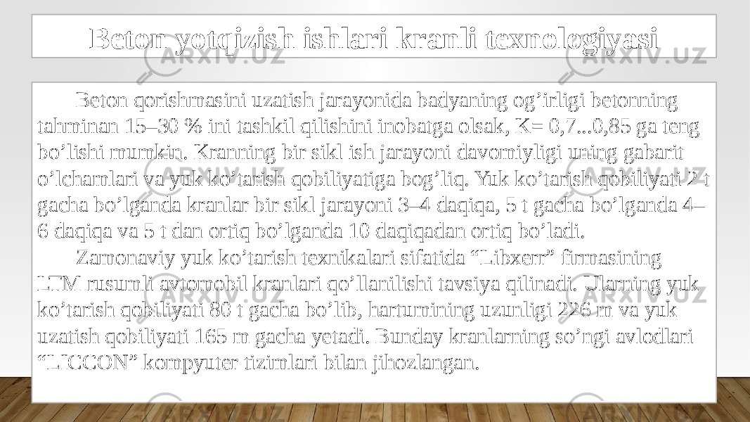 Beton yotqizish ishlari kranli texnologiyasi Beton qorishmasini uzatish jarayonida badyaning og’irligi betonning tahminan 15–30 % ini tashkil qilishini inobatga olsak, K= 0,7...0,85 ga teng bo’lishi mumkin. Kranning bir sikl ish jarayoni davomiyligi uning gabarit o’lchamlari va yuk ko’tarish qobiliyatiga bog’liq. Yuk ko’tarish qobiliyati 2 t gacha bo’lganda kranlar bir sikl jarayoni 3–4 daqiqa, 5 t gacha bo’lganda 4– 6 daqiqa va 5 t dan ortiq bo’lganda 10 daqiqadan ortiq bo’ladi. Zamonaviy yuk ko’tarish texnikalari sifatida “Libxerr” firmasining LTM rusumli avtomobil kranlari qo’llanilishi tavsiya qilinadi. Ularning yuk ko’tarish qobiliyati 80 t gacha bo’lib, hartumining uzunligi 226 m va yuk uzatish qobiliyati 165 m gacha yetadi. Bunday kranlarning so’ngi avlodlari “LICCON” kompyuter tizimlari bilan jihozlangan. 