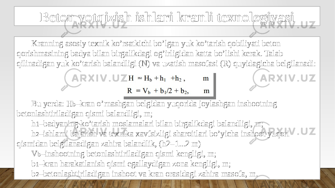 Beton yotqizish ishlari kranli texnologiyasi Kranning asosiy texnik ko’rsatkichi bo’lgan yuk ko’tarish qobiliyati beton qorishmasining badya bilan birgalikdagi og’irligidan katta bo’lishi kerak. Talab qilinadigan yuk ko’tarish balandligi (N) va uzatish masofasi (R) quyidagicha belgilanadi: Bu yerda: H b –kran o’rnashgan belgidan yuqorida joylashgan inshootning betonlashtiriladigan qismi balandligi, m; h 1 –badyaning ko’tarish moslamalari bilan birgalikdagi balandligi, m; h 2 –ishlarni bajarish va texnika xavfsizligi sharoitlari bo’yicha inshoot yuqori qismidan belgilanadigan zahira balandlik, (h2=1...2 m) V b –inshootning betonlashtiriladigan qismi kengligi, m; b 1 –kran harakatlanish qismi egallaydigan zona kengligi, m; b 2 –betonlashtiriladigan inshoot va kran orasidagi zahira masofa, m. 