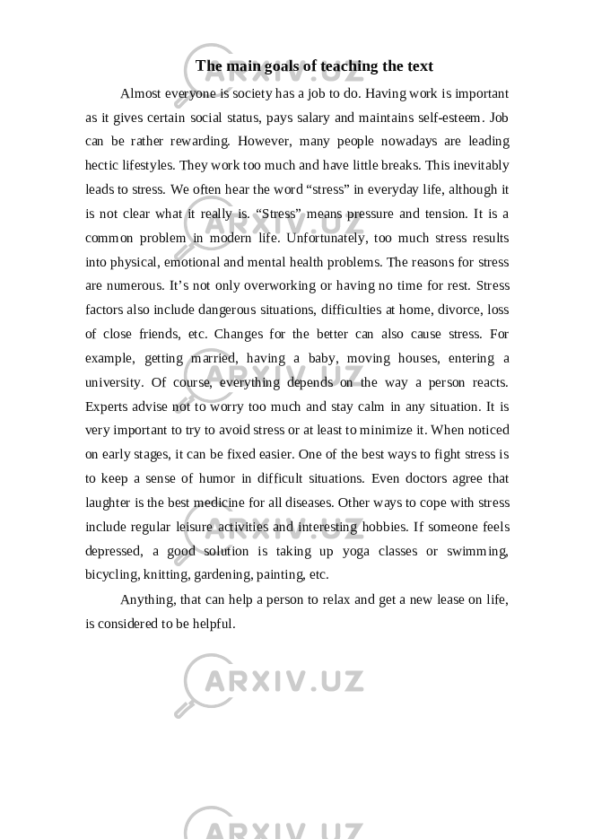 The main goals of teaching the text Almost everyone is society has a job to do. Having work is important as it gives certain social status, pays salary and maintains self-esteem. Job can be rather rewarding. However, many people nowadays are leading hectic lifestyles. They work too much and have little breaks. This inevitably leads to stress. We often hear the word “stress” in everyday life, although it is not clear what it really is. “Stress” means pressure and tension. It is a common problem in modern life. Unfortunately, too much stress results into physical, emotional and mental health problems. The reasons for stress are numerous. It’s not only overworking or having no time for rest. Stress factors also include dangerous situations, difficulties at home, divorce, loss of close friends, etc. Changes for the better can also cause stress. For example, getting married, having a baby, moving houses, entering a university. Of course, everything depends on the way a person reacts. Experts advise not to worry too much and stay calm in any situation. It is very important to try to avoid stress or at least to minimize it. When noticed on early stages, it can be fixed easier. One of the best ways to fight stress is to keep a sense of humor in difficult situations. Even doctors agree that laughter is the best medicine for all diseases. Other ways to cope with stress include regular leisure activities and interesting hobbies. If someone feels depressed, a good solution is taking up yoga classes or swimming, bicycling, knitting, gardening, painting, etc. Anything, that can help a person to relax and get a new lease on life, is considered to be helpful. 