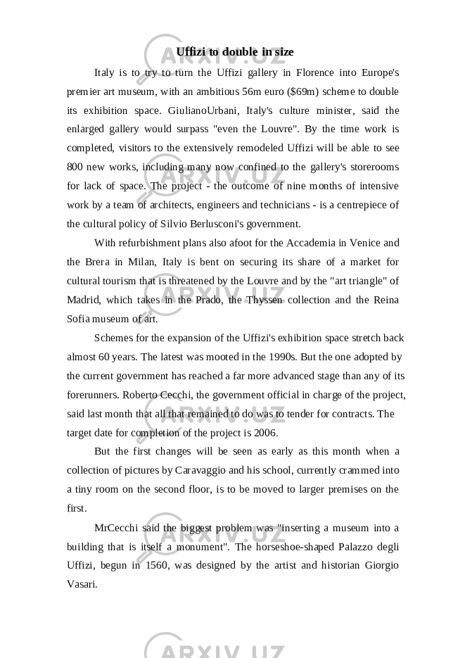 Uffizi to double in size Italy is to try to turn the Uffizi gallery in Florence into Europe&#39;s premier art museum, with an ambitious 56m euro ($69m) scheme to double its exhibition space. GiulianoUrbani, Italy&#39;s culture minister, said the enlarged gallery would surpass &#34;even the Louvre&#34;. By the time work is completed, visitors to the extensively remodeled Uffizi will be able to see 800 new works, including many now confined to the gallery&#39;s storerooms for lack of space. The project - the outcome of nine months of intensive work by a team of architects, engineers and technicians - is a centrepiece of the cultural policy of Silvio Berlusconi&#39;s government. With refurbishment plans also afoot for the Accademia in Venice and the Brera in Milan, Italy is bent on securing its share of a market for cultural tourism that is threatened by the Louvre and by the &#34;art triangle&#34; of Madrid, which takes in the Prado, the Thyssen collection and the Reina Sofia museum of art. Schemes for the expansion of the Uffizi&#39;s exhibition space stretch back almost 60 years. The latest was mooted in the 1990s. But the one adopted by the current government has reached a far more advanced stage than any of its forerunners. Roberto Cecchi, the government official in charge of the project, said last month that all that remained to do was to tender for contracts. The target date for completion of the project is 2006. But the first changes will be seen as early as this month when a collection of pictures by Caravaggio and his school, currently crammed into a tiny room on the second floor, is to be moved to larger premises on the first. MrCecchi said the biggest problem was &#34;inserting a museum into a building that is itself a monument&#34;. The horseshoe-shaped Palazzo degli Uffizi, begun in 1560, was designed by the artist and historian Giorgio Vasari. 