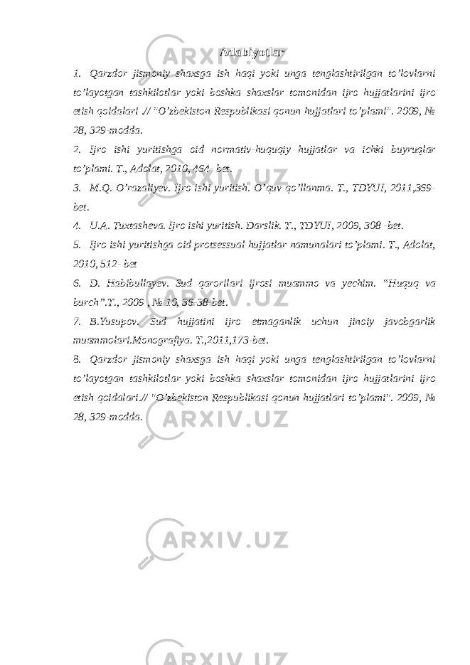 Adabiyotlar 1. Qarzdor jismoniy shaxsga ish haqi yoki unga tenglashtirilgan to’lovlarni to’layotgan tashkilotlar yoki boshka shaxslar tomonidan ijro hujjatlarini ijro etish qoidalari .// &#34;O’zbekiston Respublikasi qonun hujjatlari to’plami&#34;. 2009, № 28, 329-modda. 2. Ijro ishi yuritishga oid normativ-huquqiy hujjatlar va ichki buyruqlar to’plami. T., Adolat, 2010, 464- bet. 3. M.Q. O’razaliyev. Ijro ishi yuritish. O’quv qo’llanma. T., TDYUI, 2011,369- bet. 4. U.A. Tuxtasheva. Ijro ishi yuritish. Darslik. T., TDYUI, 2009, 308 -bet. 5. Ijro ishi yuritishga oid protsessual hujjatlar namunalari to’plami. T., Adolat, 2010, 512- bet 6. D. Habibullayev. Sud qarorilari ijrosi muammo va yechim. “Huquq va burch”.T., 2009 , № 10, 36-38-bet. 7. B.Yusupov. Sud hujjatini ijro etmaganlik uchun jinoiy javobgarlik muammolari.Monografiya. T.,2011,173-bet. 8. Qarzdor jismoniy shaxsga ish haqi yoki unga tenglashtirilgan to’lovlarni to’layotgan tashkilotlar yoki boshka shaxslar tomonidan ijro hujjatlarini ijro etish qoidalari.// &#34;O’zbekiston Respublikasi qonun hujjatlari to’plami&#34;. 2009, № 28, 329-modda. 