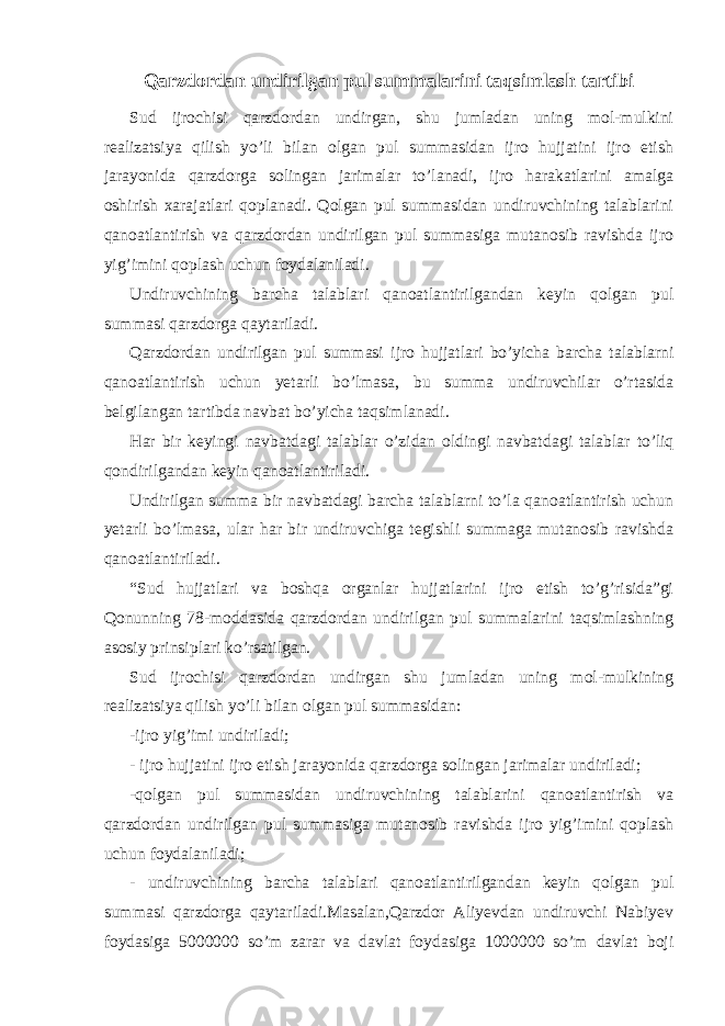 Qarzdordan undirilgan pul summalarini taqsimlash tartibi Sud ijrochisi qarzdordan undirgan, shu jumladan uning mol-mulkini realizatsiya qilish yo’li bilan olgan pul summasidan ijro hujjatini ijro etish jarayonida qarzdorga solingan jarimalar to’lanadi, ijro harakatlarini amalga oshirish xarajatlari qoplanadi. Qolgan pul summasidan undiruvchining talablarini qanoatlantirish va qarzdordan undirilgan pul summasiga mutanosib ravishda ijro yig’imini qoplash uchun foydalaniladi. Undiruvchining barcha talablari qanoatlantirilgandan keyin qolgan pul summasi qarzdorga qaytariladi. Qarzdordan undirilgan pul summasi ijro hujjatlari bo’yicha barcha talablarni qanoatlantirish uchun yetarli bo’lmasa, bu summa undiruvchilar o’rtasida belgilangan tartibda navbat bo’yicha taqsimlanadi. Har bir keyingi navbatdagi talablar o’zidan oldingi navbat dagi talablar to’liq qondirilgandan keyin qanoatlantiriladi. Undirilgan summa bir navbatdagi barcha talablarni to’la qanoatlantirish uchun yetarli bo’lmasa, ular har bir undiruvchiga tegishli summaga mutanosib ravishda qanoatlantiriladi. “Sud hujjatlari va boshqa organlar hujjatlarini ijro etish to’g’risida”gi Qonunning 78-moddasida qarzdordan undirilgan pul summalarini taqsimlashning asosiy prinsiplari ko’rsatilgan. Sud ijrochisi qarzdordan undirgan shu jumladan uning mol-mulkining realizatsiya qilish yo’li bilan olgan pul summasidan: -ijro yig’imi undiriladi; - ijro hujjatini ijro etish jarayonida qarzdorga solingan jarimalar undiriladi; -qolgan pul summasidan undiruvchining talablarini qanoatlantirish va qarzdordan undirilgan pul summasiga mutanosib ravishda ijro yig’imini qoplash uchun foydalaniladi; - undiruvchining barcha talablari qanoatlantirilgandan keyin qolgan pul summasi qarzdorga qaytariladi.Masalan,Qarzdor Aliyevdan undiruvchi Nabiyev foydasiga 5000000 so’m zarar va davlat foydasiga 1000000 so’m davlat boji 