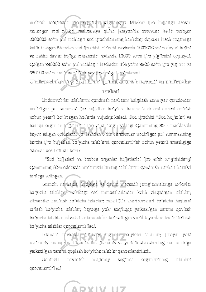 undirish to’g’risida ijro xujjatida belgilangan. Mazkur ijro hujjatiga asosan xatlangan mol-mulkni realizatsiya qilish jarayonida sotuvdan kelib tushgan 2000000 so’m pul mablag’i sud ijrochilarining bankdagi depozit hisob raqamiga kelib tushgan.Shundan sud ijrochisi birinchi navbatda 1000000 so’m davlat bojini va ushbu davlat bojiga mutanosib ravishda 10000 so’m ijro yig’imini qoplaydi. Qolgan 990000 so’m pul mablag’i hisobidan 1% ya’ni 9900 so’m ijro yig’imi va 980100 so’m undiruvchi Nabiyev foydasiga taqsimlanadi. Undiruvchilarning talablarini qanoatlantirish navbati va undiruvlar navbati Undiruvchilar talablarini qondirish navbatini belgilash zaruriyati qarzdordan undirilgan pul summasi ijro hujjatlari bo’yicha barcha talablarni qanoatlantirish uchun yetarli bo’lmagan hollarda vujudga keladi. Sud ijrochisi “Sud hujjatlari va boshqa organlar hujjatlarini ijro etish to’g’risida”gi Qonunning 80 - moddasida bayon etilgan qoidalarni qo’llashdan oldin qarzdordan undirilgan pul summasining barcha ijro hujjatlari bo’yicha talablarni qanoatlantirish uchun yetarli emasligiga ishonch xosil qilishi kerak. “Sud hujjatlari va boshqa organlar hujjatlarini ijro etish to’g’risida”gi Qonunning 80-moddasida undiruvchilarning talablarini qondirish navbati batafsil tartibga solingan. Birinchi navbatda: budjetga va davlat maqsadli jamg’armalariga to’lovlar bo’yicha talablar; mehnatga oid munosabatlardan kelib chiqadigan talablar; alimentlar undirish bo’yicha talablar; mualliflik shartnomalari bo’yicha haqlarni to’lash bo’yicha talablar; hayotga yoki sog’liqqa yetkazilgan zararni qoplash bo’yicha talablar; advokatlar tomonidan ko’rsatilgan yuridik yordam haqini to’lash bo’yicha talablar qanoatlantiriladi. Ikkinchi navbatda: ijtimoiy sug’urta bo’yicha talablar; jinoyat yoki ma’muriy huquqbuzarlik oqibatida jismoniy va yuridik shaxslarning mol-mulkiga yetkazilgan zararni qoplash bo’yicha talablar qanoatlantiriladi. Uchinchi navbatda majburiy sug’urta organlarining talablari qanoatlantiriladi. 