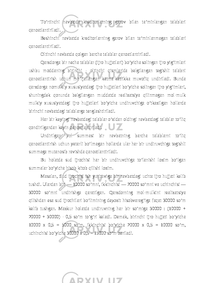 To’rtinchi navbatda kreditorlarning garov bilan ta’minlangan talablari qanoatlantiriladi. Beshinchi navbatda kreditorlarning garov bilan ta’minlanmagan talablari qanoatlantiriladi. Oltinchi navbatda qolgan barcha talablar qanoatlantiriladi. Qarzdorga bir necha talablar (ijro hujjatlari) bo’yicha solingan ijro yig’imlari ushbu moddaning birinchi - oltinchi qismlarida belgilangan tegishli talabni qanoatlantirish uchun mo’ljallangan ketma-ketlikka muvofiq undiriladi. Bunda qarzdorga nomulkiy xususiyatdagi ijro hujjatlari bo’yicha solingan ijro yig’imlari, shuningdek qonunda belgilangan muddatda realizatsiya qilinmagan mol-mulk mulkiy xususiyatdagi ijro hujjatlari bo’yicha undiruvchiga o’tkazilgan hollarda birinchi navbatdagi talablarga tenglashtiriladi. Har bir keyingi navbatdagi talablar o’zidan oldingi navbatdagi talablar to’liq qondirilgandan keyin qanoatlantiriladi. Undirilgan pul summasi bir navbatning barcha talablarni to’liq qanoatlantirish uchun yetarli bo’lmagan hollarda ular har bir undiruvchiga tegishli summaga mutanosib ravishda qanoatlantiriladi. Bu holatda sud ijrochisi har bir undiruvchiga to’lanishi lozim bo’lgan summalar bo’yicha hisob-kitob qilishi lozim. Masalan, Sud ijrochisi ish yurituviga bir navbatdagi uchta ijro hujjati kelib tushdi. Ulardan biri — 10000 so’mni, ikkinchisi — 20000 so’mni va uchinchisi — 30000 so’mni undirishga qaratilgan. Qarzdorning mol-mulkini realizatsiya qilishdan esa sud ijrochilari bo’limining depozit hisobvarag’iga faqat 30000 so’m kelib tushgan. Mazkur holatda undiruvning har bir so’miga 30000 : (10000 + 20000 + 30000) - 0,5 so’m to’g’ri keladi. Demak, birinchi ijro hujjati bo’yicha 10000 x 0,5 = 5000 so’m, ikkinchisi bo’yicha 20000 x 0,5 = 10000 so’m, uchinchisi bo’yicha 30000 x 0,5 = 15000 so’m beriladi. 