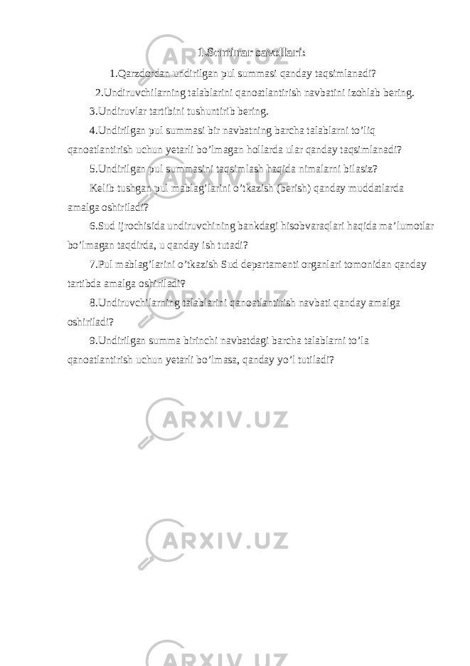 1.Seminar savollari: 1. Qarzdordan undirilgan pul summasi qanday taqsimlanadi? 2. Undiruvchilarning talablarini qanoatlantirish navbatini izohlab bering. 3. Undiruvlar tartibini tushuntirib bering. 4. Undirilgan pul summasi bir navbatning barcha talablarni to’liq qanoatlantirish uchun yetarli bo’lmagan hollarda ular qanday taqsimlanadi? 5. Undirilgan pul summasini taqsimlash haqida nimalarni bilasiz? Kelib tushgan pul mablag’larini o’tkazish (berish) qanday muddatlarda amalga oshiriladi? 6. Sud ijrochisida undiruvchining bankdagi hisobvaraqlari haqida ma’lumotlar bo’lmagan taqdirda, u qanday ish tutadi? 7. Pul mablag’larini o’tkazish Sud departamenti organlari tomonidan qanday tartibda amalga oshiriladi? 8. Undiruvchilarning talablarini qanoatlantirish navbati qanday amalga oshiriladi? 9. Undirilgan summa birinchi navbatdagi barcha talablarni to’la qanoatlantirish uchun yetarli bo’lmasa, qanday yo’l tutiladi? 