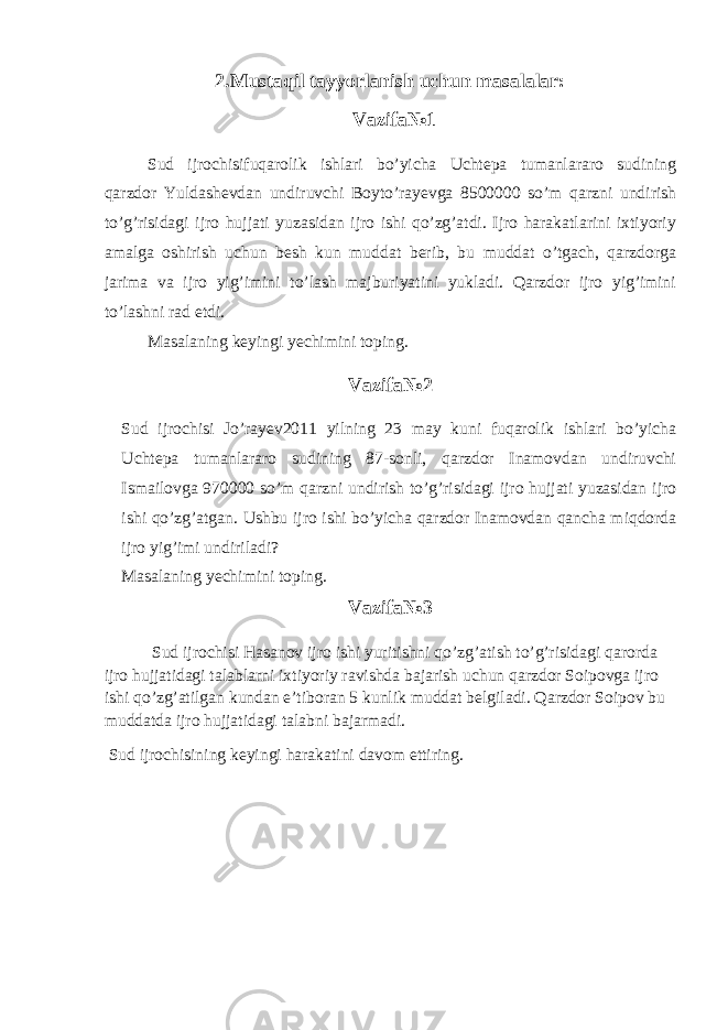 2.Mustaqil tayyorlanish uchun masalalar: Vazifa№1 Sud ijrochisifuqarolik ishlari bo’yicha Uchtepa tumanlararo sudining qarzdor Yuldashevdan undiruvchi Boyto’rayevga 8500000 so’m qarzni undirish to’g’risidagi ijro hujjati yuzasidan ijro ishi qo’zg’atdi. Ijro harakatlarini ixtiyoriy amalga oshirish uchun besh kun muddat berib, bu muddat o’tgach, qarzdorga jarima va ijro yig’imini to’lash majburiyatini yukladi. Qarzdor ijro yig’imini to’lashni rad etdi. Masalaning keyingi yechimini toping. Vazifa№2 Sud ijrochisi Jo’rayev2011 yilning 23 may kuni fuqarolik ishlari bo’yicha Uchtepa tumanlararo sudining 87-sonli, qarzdor Inamovdan undiruvchi Ismailovga 970000 so’m qarzni undirish to’g’risidagi ijro hujjati yuzasidan ijro ishi qo’zg’atgan. Ushbu ijro ishi bo’yicha qarzdor Inamovdan qancha miqdorda ijro yig’imi undiriladi? Masalaning yechimini toping. Vazifa№3 Sud ijrochisi Hasanov ijro ishi yuritishni qo’zg’atish to’g’risidagi qarorda ijro hujjatidagi talablarni ixtiyoriy ravishda bajarish uchun qarzdor Soipovga ijro ishi qo’zg’atilgan kundan e’tiboran 5 kunlik muddat belgiladi. Qarzdor Soipov bu muddatda ijro hujjatidagi talabni bajarmadi. Sud ijrochisining keyingi harakatini davom ettiring. 