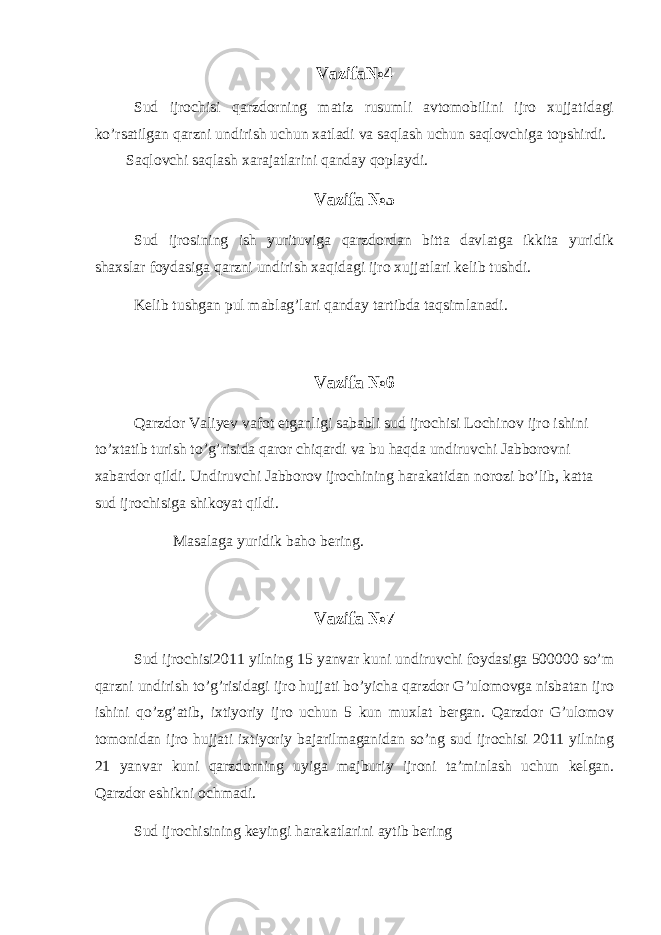 Vazifa№4 Sud ijrochisi qarzdorning matiz rusumli avtomobilini ijro xujjatidagi ko’rsatilgan qarzni undirish uchun xatladi va saqlash uchun saqlovchiga topshirdi. Saqlovchi saqlash xarajatlarini qanday qoplaydi. Vazifa №5 Sud ijrosining ish yurituviga qarzdordan bitta davlatga ikkita yuridik shaxslar foydasiga qarzni undirish xaqidagi ijro xujjatlari kelib tushdi. Kelib tushgan pul mablag’lari qanday tartibda taqsimlanadi. Vazifa №6 Qarzdor Valiyev vafot etganligi sababli sud ijrochisi Lochinov ijro ishini to’xtatib turish to’g’risida qaror chiqardi va bu haqda undiruvchi Jabborovni xabardor qildi. Undiruvchi Jabborov ijrochining harakatidan norozi bo’lib, katta sud ijrochisiga shikoyat qildi. Masalaga yuridik baho bering. Vazifa №7 Sud ijrochisi2011 yilning 15 yanvar kuni undiruvchi foydasiga 500000 so’m qarzni undirish to’g’risidagi ijro hujjati bo’yicha qarzdor G’ulomovga nisbatan ijro ishini qo’zg’atib, ixtiyoriy ijro uchun 5 kun muxlat bergan. Qarzdor G’ulomov tomonidan ijro hujjati ixtiyoriy bajarilmaganidan so’ng sud ijrochisi 2011 yilning 21 yanvar kuni qarzdorning uyiga majburiy ijroni ta’minlash uchun kelgan. Qarzdor eshikni ochmadi. Sud ijrochisining keyingi harakatlarini aytib bering 