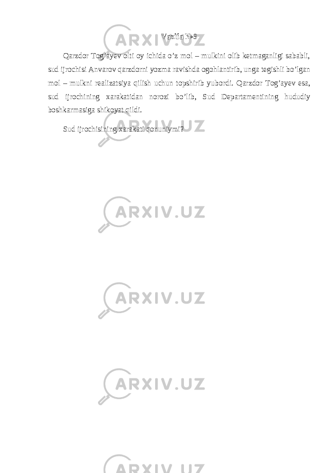 Vazifa №8 Qarzdor Tog’ayev olti oy ichida o’z mol – mulkini olib ketmaganligi sababli, sud ijrochisi Anvarov qarzdorni yozma ravishda ogohlantirib, unga tegishli bo’lgan mol – mulkni realizatsiya qilish uchun topshirib yubordi. Qarzdor Tog ’ ayev esa , sud ijrochining xarakatidan norozi bo ’ lib , Sud Departamentining hududiy boshkarmasiga shikoyat qildi . Sud ijrochisining xarakati qonuniymi? 