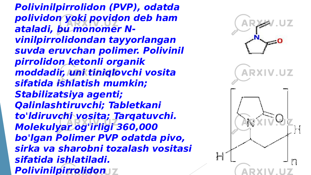 Polivinilpirrolidon (PVP), odatda polividon yoki povidon deb ham ataladi, bu monomer N- vinilpirrolidondan tayyorlangan suvda eruvchan polimer. Polivinil pirrolidon ketonli organik moddadir, uni tiniqlovchi vosita sifatida ishlatish mumkin; Stabilizatsiya agenti; Qalinlashtiruvchi; Tabletkani to&#39;ldiruvchi vosita; Tarqatuvchi. Molekulyar og&#39;irligi 360,000 bo&#39;lgan Polimer PVP odatda pivo, sirka va sharobni tozalash vositasi sifatida ishlatiladi. Polivinilpirrolidon qalinlashtiruvchi, emulsifikator, moylash materiallari va tiniqlashtiruvchi vosita, shuningdek PVP-I dezinfektsiya va sterilizatsiya agenti sifatida keng qo&#39;llaniladi. 