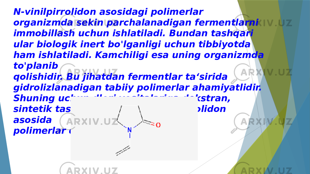 N-vinilpirrolidon asosidagi polimerlar organizmda sekin parchalanadigan fermentlarni immobillash uchun ishlatiladi. Bundan tashqari ular biologik inert bo&#39;lganligi uchun tibbiyotda ham ishlatiladi. Kamchiligi esa uning organizmda to&#39;planib qolishidir. Bu jihatdan fermentlar ta‘sirida gidrolizlanadigan tabiiy polimerlar ahamiyatlidir. Shuning uchun dlori vositalariga dekstran, sintetik tashuvchilardan N- vinilpirrolidon asosida polimerlar qo&#39;shiladi. 