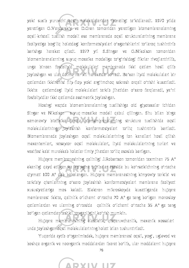 yoki suzib yuruvchi oqsil molekulalaridan iboratligi ta’kidlanadi. 1970 yilda yaratilgan G.Vanderskiy va D.Gren tomonidan yaratilgan biomembranalarning oqsil-kristall tuzilish modeli esa membranada oqsil strukturalarining membrana faoliyatiga bog‘liq holatdagi konformatsiyalari o‘zgarishlarini to‘laroq tushintirib berishga harakat qiladi. 1972 yil S.Singer va G.Nikolson tomonidan biomembranalarning suyuq-mozaika modeliga to‘g‘risidagi fikrlar rivojlantirilib, unga binoan fosfolipid molekulalari membranada ikki qatlam hosil qilib joylashgan va ular doimo har xil harakatda bo‘ladi. Ba’zan lipid molekulalari bir qatlamdan ikkinchisi flip-flop yoki arg‘imchoq sakrash orqali o‘tishi kuzatiladi. Ikkita qatlamdagi lipid molekulalari tarkib jihatidan o‘zaro farqlanadi, ya’ni fosfolipidlar ikki qatlamda assimetrik joylashgan. Hozirgi vaqtda biomembranalarning tuzilishiga oid gipotezalar ichidan Singer va Nikolson suyuq-mozaika modeli qabul qilingan. Shu bilan birga zamonaviy biofizika fanida biomembranalarning struktura tuzilishida oqsil molekulalarining joylashish konformatsiyalari to‘liq tushintirib beriladi. Biomembranada joylashgan oqsil molekulalarining ion kanallari hosil qilish mexanizmlari, retseptor oqsil molekulalari, lipid molekulalarining turlari va vazifasi kabi murakkab holatlar ilmiy jihatdan to‘liq asoslab berilgan. Hujayra membranasining qalinligi J.Robertson tomonidan taxminan 75 А о ekanligi qayd etilgan va ko‘pgina tajribalar asosida bu ko‘rsatkichning o‘rtacha qiymati 100 А о deb baholangan. Hujayra membranasining kimyoviy tarkibi va tarkibiy qismlarining o‘zaro joylashish konformatsiyalari membrana faoliyati xususiyatlariga mos keladi. Elektron mikroskopda kuzatilganda hujayra membranasi ikkita, qalinlik o‘lchami o‘rtacha 20 А о ga teng bo‘lgan monosloy qatlamlardan va ularning o‘rtasida qalinlik o‘lchami o‘rtacha 35 А о ga teng bo‘lgan qatlamdan tashkil topganligini ko‘rish mumkin. Hujayra membranasining elastiklik, qisqaruvchanlik, mexanik xossalari unda joylashgan oqsil molekulalarining holati bilan tushuntiriladi. Yuqorida aytib o‘tganimizdek, hujayra membranasi oqsil, yog‘, uglevod va boshqa organik va noorganik moddalardan iborat bo‘lib, ular moddalarni hujayra 28 