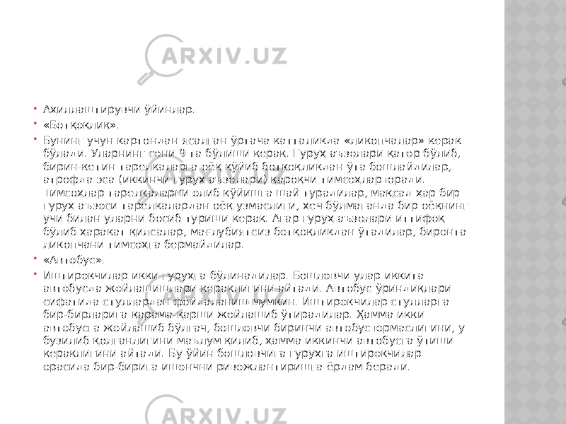  Аҳиллаштирувчи ўйинлар.  «Ботқоқлик».  Бунинг учун картондан ясалган ўртача катталикда «ликопчалар» керак бўлади. Уларнинг сони 9 та бўлиши керак. Гуруҳ аъзолари қатор бўлиб, бирин-кетин тарелкаларга оёқ қўйиб ботқоқликдан ўта бошлайдилар, атрофда эса (иккинчи гуруҳ аъзолари) қароқчи тимсоҳлар юради. Тимсоҳлар тарелкаларни олиб кўйишга шай турадилар, мақсад ҳар бир гуруҳ аъзоси тарелкалардан оёқ узмаслиги, ҳеч бўлмаганда бир оёқнинг учи билан уларни босиб туриши керак. Агар гуруҳ аъзолари иттифоқ бўлиб ҳаракат қилсалар, мағлубиятсиз ботқоқликдан ўтадилар, биронта ликопчани тимсоҳга бермайдилар.  «Автобус».  Иштирокчилар икки гуруҳга бўлинадилар. Бошловчи улар иккита автобусда жойлашишлари кераклигини айтади. Автобус ўриндиқлари сифатида стуллардан фойдаланиш мумкин. Иштирокчилар стулларга бир-бирларига қарама-қарши жойлашиб ўтирадилар. Ҳамма икки автобусга жойлашиб бўлгач, бошловчи биринчи автобус юрмаслигини, у бузилиб қолганлигини маълум қилиб, ҳамма иккинчи автобусга ўтиши кераклигини айтади. Бу ўйин бошловчига гуруҳга иштирокчилар орасида бир-бирига ишончни ривожлантиришга ёрдам беради. 