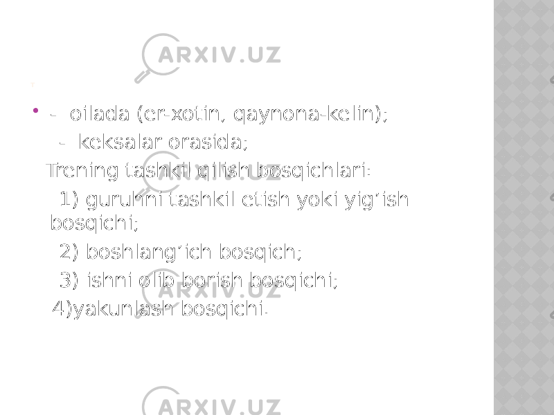 T  - oilada (er-xotin, qaynona-kelin); - keksalar orasida; Trening tashkil qilish bosqichlari: 1) guruhni tashkil etish yoki yig’ish bosqichi; 2) boshlang’ich bosqich; 3) ishni olib borish bosqichi; 4)yakunlash bosqichi. 