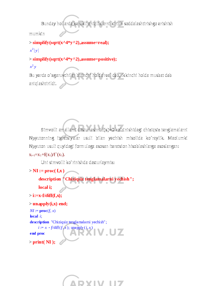 Bunday hollarda kerakli aniqliklarni kiritib soddalashtirishga erishish mumkin > simplify(sqrt(x^4*y^2),assume=real);x2 y > simplify(sqrt(x^4*y^2),assume=positive); x2y Bu yerda o`zgaruvchilar birinchi holda real deb, ikkinchi holda musbat deb aniqlashtirildi.   Simvolli amallarni dasturlashni f(x)=0 ko`rinishidagi chiziqsiz tenglamalarni Npyutonning iteratsiyalar usuli bilan yechish misolida ko`raylik. Maolumki Npyuton usuli quyidagi formulaga asosan iteratsion hisoblashlarga asoslangan: x i+1 =x 1 +f(x 1 )/f`(x 1 ). Uni simvolli ko`rinishda dasturlaymiz: > NI := proc ( f , x ) description &#34;Chiziqsiz tenglamalarni yechish&#34;; local i; > i:=x-f/diff(f,x); > unapply(i,x) end; NI ,fx proc ( ) := local ;i description ; &#34;Chiziqsiz tenglamalarni yechish&#34; ; := i x /f ( ) diff ,f x ( ) unapply ,ix end proc > print( NI ); 