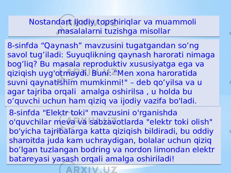 8-sinfda “Qaynash” mavzusini tugatgandan so’ng savol tug’iladi: Suyuqlikning qaynash harorati nimaga bog’liq? Bu masala reproduktiv xususiyatga ega va qiziqish uyg&#39;otmaydi. Buni: &#34;Men xona haroratida suvni qaynatishim mumkinmi!&#34; – deb qo’yilsa va u agar tajriba orqali amalga oshirilsa , u holda bu o’quvchi uchun ham qiziq va ijodiy vazifa bo&#39;ladi. Nostandart ijodiy topshiriqlar va muammoli masalalarni tuzishga misollar 8-sinfda &#34;Elektr toki&#34; mavzusini o&#39;rganishda o&#39;quvchilar meva va sabzavotlarda &#34;elektr toki olish&#34; bo&#39;yicha tajribalarga katta qiziqish bildiradi, bu oddiy sharoitda juda kam uchraydigan, bolalar uchun qiziq bo’lgan tuzlangan bodring va nordon limondan elektr batareyasi yasash orqali amalga oshiriladi!5E 0E031A16 15 05 0E121A0406 03 16 57 1B 5E 16 15 0E0F03 15 15 