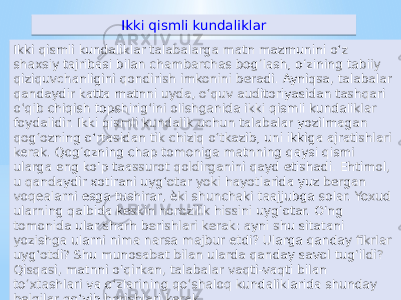 Ikki qismli kundaliklar Ikki qismli kundaliklar talabalarga matn mazmunini o‘z shaxsiy tajribasi bilan chambarchas bog‘lash, o‘zining tabiiy qiziquvchanligini qondirish imkonini beradi. Ayniqsa, talabalar qandaydir katta matnni uyda, o‘quv auditoriyasidan tashqari o‘qib chiqish topshirig‘ini olishganida ikki qismli kundaliklar foydalidir. Ikki qismli kundalik uchun talabalar yozilmagan qog‘ozning o‘rtasidan tik chiziq o‘tkazib, uni ikkiga ajratishlari kerak. Qog‘ozning chap tomoniga matnning qaysi qismi ularga eng ko‘p taassurot qoldirganini qayd etishadi. Ehtimol, u qandaydir xotirani uyg‘otar yoki hayotlarida yuz bergan voqealarni esga tushirar, ѐki shunchaki taajjubga solar. Yoxud ularning qalbida keskin norozilik hissini uyg‘otar. O‘ng tomonida ular sharh berishlari kerak: ayni shu sitatani yozishga ularni nima narsa majbur etdi? Ularga qanday fikrlar uyg‘otdi? Shu munosabat bilan ularda qanday savol tug‘ildi? Qisqasi, matnni o‘qirkan, talabalar vaqti-vaqti bilan to‘xtashlari va o‘zlarining qo‘shaloq kundaliklarida shunday belgilar qo‘yib borishlari kerak.55 550B 0E 05 05 16 20 05 0B 12 12 1A16 12 11 0816 12 64 11 15 