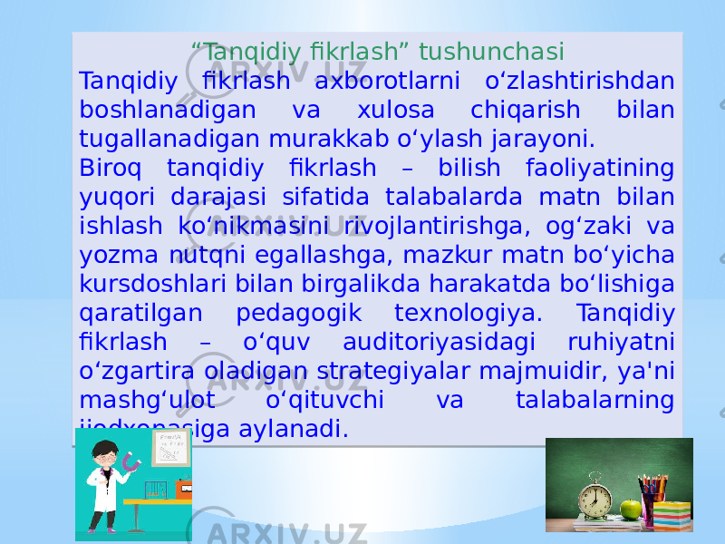 “ Tanqidiy fikrlash” tushunchasi Tanqidiy fikrlash axborotlarni o‘zlashtirishdan boshlanadigan va xulosa chiqarish bilan tugallanadigan murakkab o‘ylash jarayoni. Biroq tanqidiy fikrlash – bilish faoliyatining yuqori darajasi sifatida talabalarda matn bilan ishlash ko‘nikmasini rivojlantirishga, og‘zaki va yozma nutqni egallashga, mazkur matn bo‘yicha kursdoshlari bilan birgalikda harakatda bo‘lishiga qaratilgan pedagogik texnologiya. Tanqidiy fikrlash – o‘quv auditoriyasidagi ruhiyatni o‘zgartira oladigan strategiyalar majmuidir, ya&#39;ni mashg‘ulot o‘qituvchi va talabalarning ijodxonasiga aylanadi.01 02 02 15 11 1E 081205 06 0816 0B 05 0A0B0C 16 1B030E0F 06 