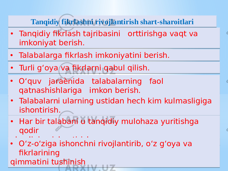 • Tanqidiy fikrlash tajribasini orttirishga vaqt va imkoniyat berish. Tanqidiy fikrlashni rivojlantirish shart-sharoitlari • O‘quv jaraѐnida talabalarning faol qatnashishlariga imkon berish.• Talabalarga fikrlash imkoniyatini berish. • Talabalarni ularning ustidan hech kim kulmasligiga ishontirish. • Turli g‘oya va fikrlarni qabul qilish. • Har bir talabani u tanqidiy mulohaza yuritishga qodir ekanligiga ishontirish. • O‘z-o‘ziga ishonchni rivojlantirib, o‘z g‘oya va fikrlarining qimmatini tushinish01 02 06 18 01 25 05 01 02 01 02 06 01 02 01 27 05 22 01 25 0A0B0C 05 