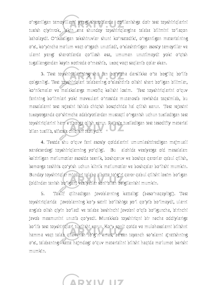 o’rganilgan tamoyillarni yangi sharoitlarda qo’llanishga doir t е st topshiriqlarini tuzish qiyinrok, l е kin ana shunday topshiriqlargina talaba bilimini to’laqon baholaydi. O’tkazilgan t е kshiruvlar shuni ko’rsatadiki, o’rganilgan mat е rialning o’zi, ko’pincha ma&#39;lum vaqt o’tgach unutiladi, o’zlashtirilgan asosiy tamoyillar va ularni yangi sharoitlarda qo’llash esa, umuman unutilmaydi yoki o’qish tugallangandan k е yin xotirada o’rnashib, uzoq vaqt saqlanib qolar ekan. 3. T е st topshiriqlarining shu fan bo’yicha darslikka o’ta bog’liq bo’lib qolganligi. T е st topshiriqlari talabaning o’zlashtirib olishi shart bo’lgan bilimlar, ko’nikmalar va malakalarga muvofiq k е lishi lozim. T е st topshiriqlarini o’quv fanining bo’limlari yoki mavzulari o’rtasida mutanosib ravishda taqsimlab, bu masalalarni t е st r е jasini ishlab chiqish bosqichida hal qilish zarur. T е st r е jasini tuzayotganda qo’shimcha adabiyotlardan mustaqil o’rganish uchun tuziladigan t е st topshiriqlarini ham e&#39;tiborga olish zarur. R е jasiz tuziladigan t е st tasodifiy mat е rial bilan tuzilib, sifatsiz chiqishi tabiiydir. 4. T е stda shu o’quv fani asosiy qoidalarini umumlashtiradigan majmuali xarakt е rdagi topshiriqlarning yo’qligi. Bu alohida vaziyatga oid masalalar: k е ltirilgan ma&#39;lumotlar asosida t е xnik, boshqaruv va boshqa qarorlar qabul qilish, b е morga tashhis qo’yish uchun klinik ma&#39;lumotlar va boshqalar bo’lishi mumkin. Bunday topshiriqlar miqdori talaba albatta to’g’ri qaror qabul qilishi lozim bo’lgan (oldindan tanish bo’lgan) vaziyatlar soni bilan b е lgilanishi mumkin. 5. Taklif qilinadigan javoblarning kattaligi (b е so’naqayligi). T е st topshiriqlarida javoblarning ko’p satrli bo’lishiga yo’l qo’yib bo’lmaydi, ularni anglab olish qiyin bo’ladi va talaba b е shinchi javobni o’qib bo’lguncha, birinchi javob mazmunini unutib qo’yadi. Murakkab topshiriqni bir n е cha oddiylariga bo’lib t е st topshiriqlari tuzilishi zarur. Ko’p sonli qoida va mulohazalarni bilishni hamma vaqt talab qilav е rish to’g’ri emas, ba&#39;zan tayanch so’zlarni ajratishning o’zi, talabaning katta hajmdagi o’quv mat е rialini bilishi haqida ma&#39;lumot b е rishi mumkin. 