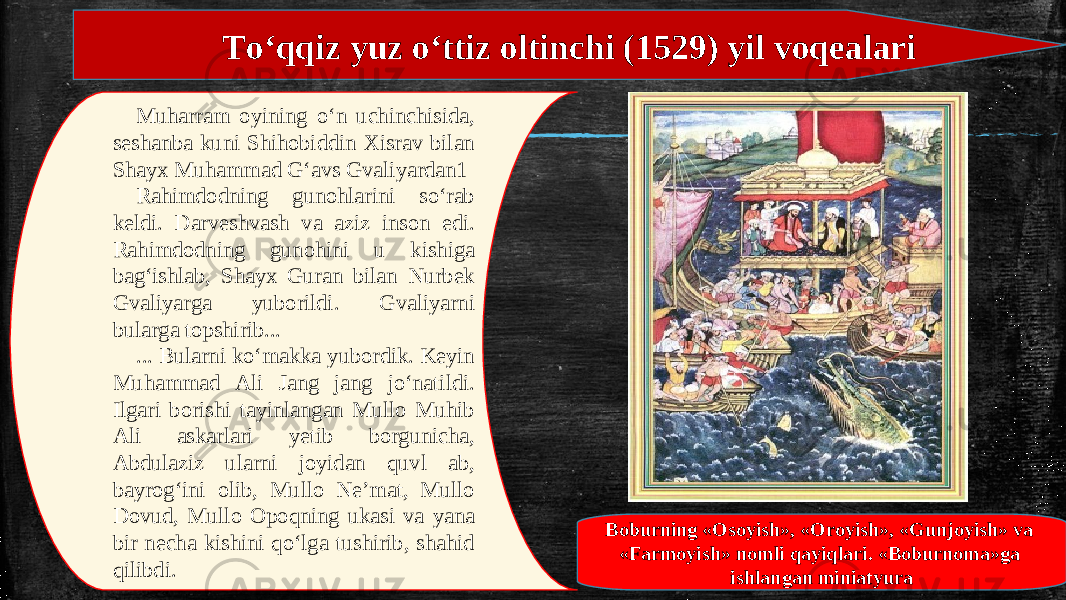 To‘qqiz yuz o‘ttiz oltinchi (1529) yil voqealari Muharram oyining o‘n uchinchisida, seshanba kuni Shihobiddin Xisrav bilan Shayx Muhammad G‘avs Gvaliyardan1 Rahimdodning gunohlarini so‘rab keldi. Darveshvash va aziz inson edi. Rahimdodning gunohini u kishiga bag‘ishlab, Shayx Guran bilan Nurbek Gvaliyarga yuborildi. Gvaliyarni bularga topshirib... ... Bularni ko‘makka yubordik. Keyin Muhammad Ali Jang jang jo‘natildi. Ilgari borishi tayinlangan Mullo Muhib Ali askarlari yetib borgunicha, Abdulaziz ularni joyidan quvl ab, bayrog‘ini olib, Mullo Ne’mat, Mullo Dovud, Mullo Opoqning ukasi va yana bir necha kishini qo‘lga tushirib, shahid qilibdi. Boburning «Osoyish», «Oroyish», «Gunjoyish» va «Farmoyish» nomli qayiqlari. «Boburnoma»ga ishlangan miniatyura 