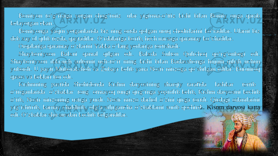 Bomiyon to‘g‘risiga yetgan chog‘imiz ular yigirma-o‘ttiz kishi bilan Bomiy onga qarab kelayotgan ekan. Bomiyonga yaqin yetganlarida biz ning ortda qolgan uruq chodirlarini ko‘radilar. Ularni biz deb xay ol qilib tezda, qaytadilar. O‘rdalariga borib, hech narsaga qaramay ko‘chadilar. Orqalariga qaramay o‘zlarini Yakka o‘lang yerlariga tortishadi. Shayboniyxon Balxni qamal qilgan edi. Balxda Sulton Qulichoq qo‘rg‘onbegi edi. Shayboniyxon ikki-uch sultonni uch-to‘rt ming kishi bilan Badaxshonga hujum qilish uchun yubordi. U payti Muborakshoh va Zubayr kelib yana Nosir mirzoga qo‘shilgan edilar. Burunroq qasos va keklari bor edi. Kishmning pastida Shohidonda Kishm daryosining sharqiy tarafida lashkar tortib o‘tirganlarida o‘zbaklar tong otmayoq tungi qirg‘inga yopirilib kelib, Kishm daryosini kechib o‘tib, Nosir mirzoning ustiga yurdi. Nosir mirzo darhol o‘zini qirga tortdi. Qirdagi odamlarini yig‘ishtirib, karnay chaldirib, olg‘a siljigancha o‘zbaklarni surib qochirdi. Kishm daryosi katta edi. O‘zbaklar shu suvdan kechib kelgandilar. 