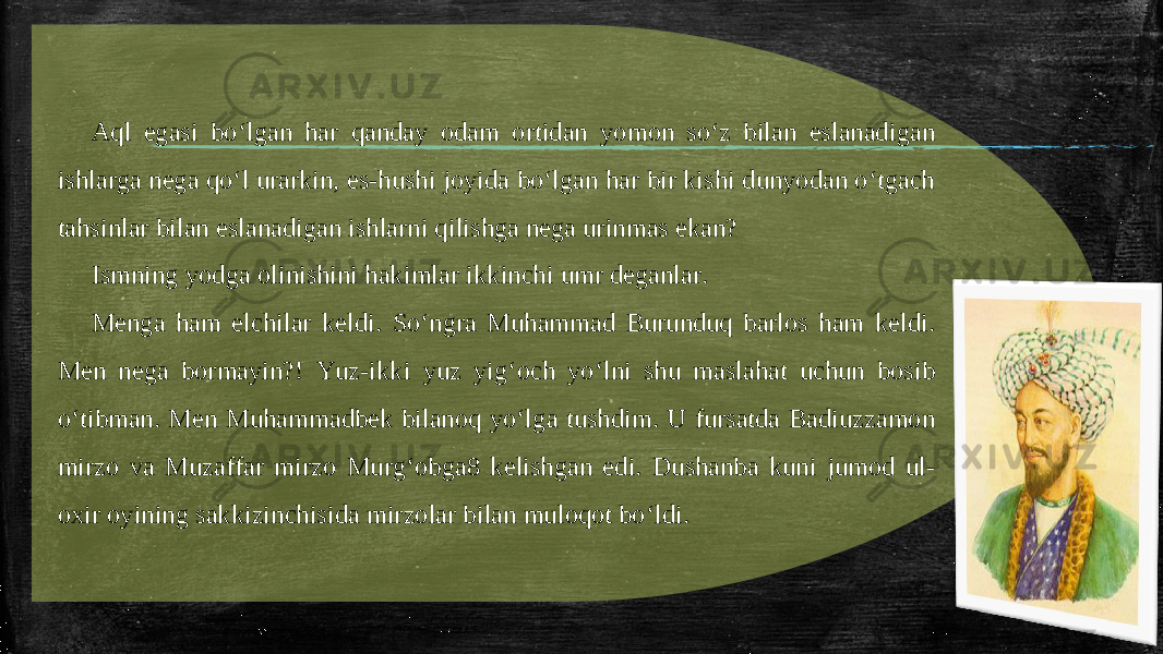 Aql egasi bo‘lgan har qanday odam ortidan yomon so‘z bilan eslanadigan ishlarga nega qo‘l urarkin, es-hushi joyida bo‘lgan har bir kishi dunyodan o‘tgach tahsinlar bilan eslanadigan ishlarni qilishga nega urinmas ekan? Ismning yodga olinishini hakimlar ikkinchi umr deganlar. Menga ham elchilar keldi. So‘ngra Muhammad Burunduq barlos ham keldi. Men nega bormayin?! Yuz-ikki yuz yig‘och yo‘lni shu maslahat uchun bosib o‘tibman. Men Muhammadbek bilanoq yo‘lga tushdim. U fursatda Badiuzzamon mirzo va Muzaffar mirzo Murg‘obga8 kelishgan edi. Dushanba kuni jumod ul- oxir oyining sakkizinchisida mirzolar bilan muloqot bo‘ldi. 