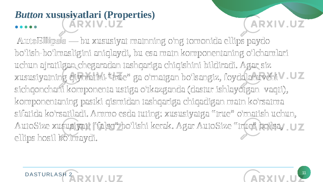 D A S T U R L A S H 2Button xususiyatlari (Properties) 11 AutoEllipsis — bu xususiyat matnning o&#39;ng tomonida ellips paydo bo&#39;lish-bo&#39;lmasligini aniqlaydi, bu esa matn komponentaning o&#39;lchamlari uchun ajratilgan chegaradan tashqariga chiqishini bildiradi. Agar siz xususiyatning qiymatini “true” ga o&#39;rnatgan bo&#39;lsangiz, foydalanuvchi sichqonchani komponenta ustiga o&#39;tkazganda (dastur ishlayotgan vaqti), komponentaning pastki qismidan tashqariga chiqadigan matn ko&#39;rsatma sifatida ko&#39;rsatiladi. Ammo esda tuting: xususiyatga “true” o&#39;rnatish uchun, AutoSize xususiyati “false” bo&#39;lishi kerak. Agar AutoSize “true” bo&#39;lsa, ellips hosil bo&#39;lmaydi. 