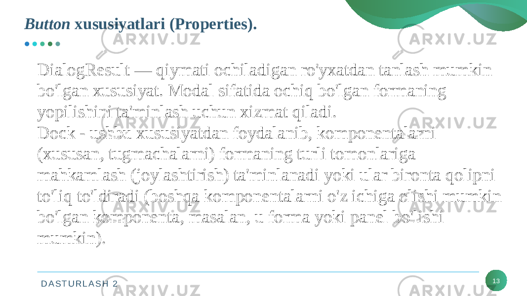 D A S T U R L A S H 2Button xususiyatlari (Properties). 13DialogResult — qiymati ochiladigan ro&#39;yxatdan tanlash mumkin bo&#39;lgan xususiyat. Modal sifatida ochiq bo&#39;lgan formaning yopilishini ta&#39;minlash uchun xizmat qiladi. Dock - ushbu xususiyatdan foydalanib, komponentalarni (xususan, tugmachalarni) formaning turli tomonlariga mahkamlash (joylashtirish) ta&#39;minlanadi yoki ular bironta qolipni to&#39;liq to&#39;ldiradi (boshqa komponentalarni o&#39;z ichiga olishi mumkin bo&#39;lgan komponenta, masalan, u forma yoki panel bo&#39;lishi mumkin). 