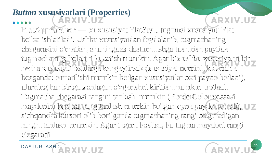 D A S T U R L A S H 2Button xususiyatlari (Properties) 15FlatAppearance — bu xususiyat FlatStyle tugmasi xususiyati Flat bo&#39;lsa ishlatiladi. Ushbu xususiyatdan foydalanib, tugmachaning chegarasini o&#39;rnatish, shuningdek dasturni ishga tushirish paytida tugmachaning holatini kuzatish mumkin. Agar biz ushbu xususiyatni bir necha xususiyat ostilarga kengaytirsak (xususiyat nomini ikki marta bosganda: o&#39;rnatilishi mumkin bo&#39;lgan xususiyatlar osti paydo bo&#39;ladi), ularning har biriga xohlagan o&#39;zgarishni kiritish mumkin bo&#39;ladi. Tugmacha chegarasi rangini tanlash mumkin (BorderColor xossasi maydonini bosilsa, rang tanlash mumkin bo&#39;lgan oyna paydo bo&#39;ladi), sichqoncha kursori olib borilganda tugmachaning rangi o&#39;zgaradigan rangni tanlash mumkin. Agar tugma bosilsa, bu tugma maydoni rangi o&#39;zgaradi 