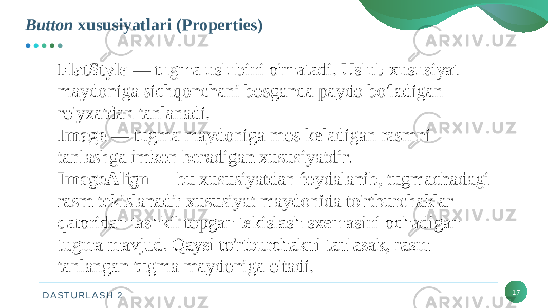 D A S T U R L A S H 2Button xususiyatlari (Properties) 17FlatStyle — tugma uslubini o&#39;rnatadi. Uslub xususiyat maydoniga sichqonchani bosganda paydo bo&#39;ladigan ro&#39;yxatdan tanlanadi. Image — tugma maydoniga mos keladigan rasmni tanlashga imkon beradigan xususiyatdir. ImageAlign — bu xususiyatdan foydalanib, tugmachadagi rasm tekislanadi: xususiyat maydonida to&#39;rtburchaklar qatoridan tashkil topgan tekislash sxemasini ochadigan tugma mavjud. Qaysi to&#39;rtburchakni tanlasak, rasm tanlangan tugma maydoniga o&#39;tadi. 