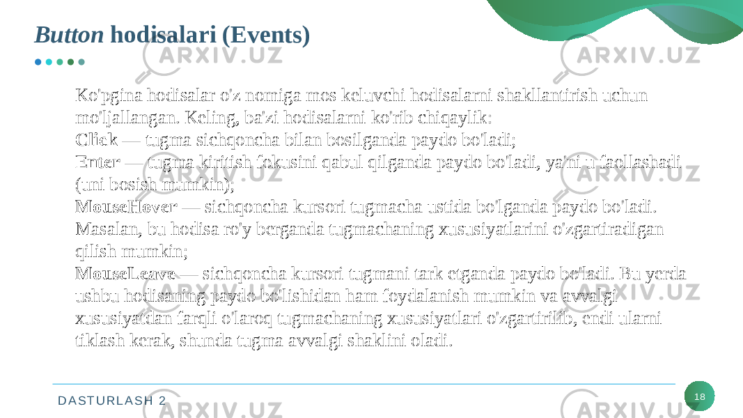 D A S T U R L A S H 2Button hodisalari (Events) 18Ko&#39;pgina hodisalar o&#39;z nomiga mos keluvchi hodisalarni shakllantirish uchun mo&#39;ljallangan. Keling, ba&#39;zi hodisalarni ko&#39;rib chiqaylik: Click — tugma sichqoncha bilan bosilganda paydo bo&#39;ladi; Enter — tugma kiritish fokusini qabul qilganda paydo bo&#39;ladi, ya&#39;ni u faollashadi (uni bosish mumkin); MouseHover — sichqoncha kursori tugmacha ustida bo&#39;lganda paydo bo&#39;ladi. Masalan, bu hodisa ro&#39;y berganda tugmachaning xususiyatlarini o&#39;zgartiradigan qilish mumkin; MouseLeave — sichqoncha kursori tugmani tark etganda paydo bo&#39;ladi. Bu yerda ushbu hodisaning paydo bo&#39;lishidan ham foydalanish mumkin va avvalgi xususiyatdan farqli o&#39;laroq tugmachaning xususiyatlari o&#39;zgartirilib, endi ularni tiklash kerak, shunda tugma avvalgi shaklini oladi. 